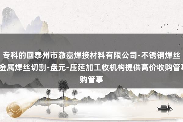 专科的回泰州市澈嘉焊接材料有限公司-不锈钢焊丝-金属焊丝切割-盘元-压延加工收机构提供高价收购管事