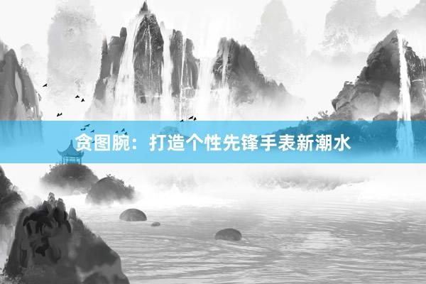 贪图腕：打造个性先锋手表新潮水