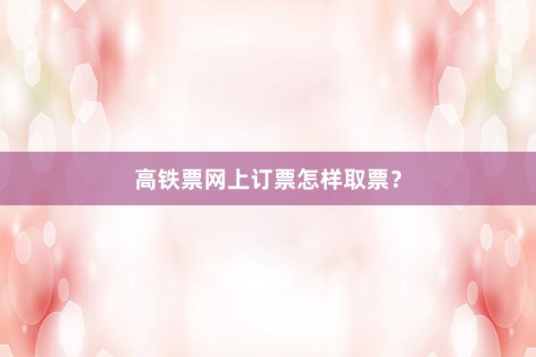 高铁票网上订票怎样取票？